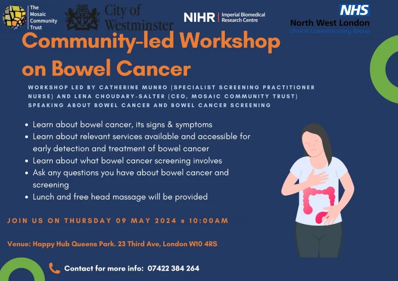 The Mosaic Community Trust City of Westminster NIHR Imperial Biomedical Research Centre NHS North West London Clinical Commissioning Group Community-led Workshop on Bowel Cancer WORKSHOP LED BY CATHERINE MUNRO (SPECIALIST SCREENING PRACTITIONER NURSE) AND LENA CHOUDARY-SALTER (CEO, MOSAIC COMMUNITY TRUST) SPEAKING ABOUT BOWEL CANCER AND BOWEL CANCER SCREENING • Learn about bowel cancer, its signs & symptoms • Learn about relevant services available and accessible for early detection and treatment of bowel cancer • Learn about what bowel cancer screening involves • Ask any questions you have about bowel cancer and screening • Lunch and free head massage will be provided JOIN US ON THURSDAY 09 MAY 2024 @ 10:00 AM Venue: Happy Hub Queens Park. 23 Third Ave, London W10 4RS Contact for more info: 074 2238 4264