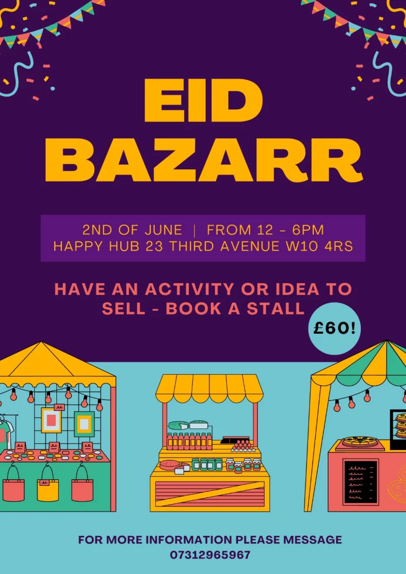 EID BAZARR 2ND OF JUNE | FROM 12 - 6 PM HAPPY HUB 23 THIRD AVENUE WIO 4RS HAVE AN ACTIVITY OR IDEA TO SELL - BOOK A STALL £60! FOR MORE INFORMATION PLEASE MESSAGE 07312965967