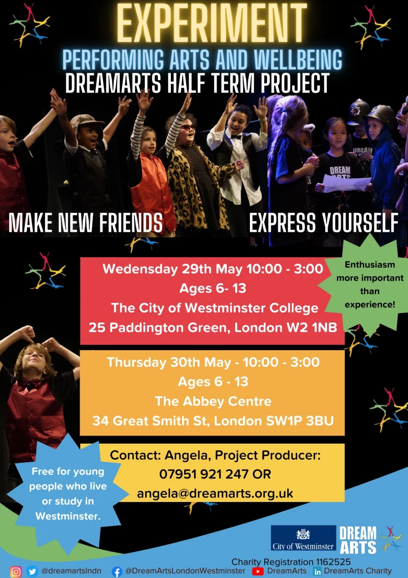 EXPERIMENT PERFORMING ARTS AND WELLBEING DREAMARTS HALF TERM PROJECT MAKE FRIENDS EXPRESS YOURSELF Wednesday 29th May 10:00 - 3:00 Ages 6 - 13 The City of Westminster College 25 Paddington Green, London W2 INB Thursday 30th May - 10:00 - 3:00 Ages 6 - 13 The Abbey Centre 34 Great Smith St, London SWIP 3BU Contact: Angela, Project Producer: 07951 921 247 OR angela@dreamarts.org.uk Enthusiasm more important than experience! Free for young people who live or study in Westminster. @DreamArtsLondonWestminster DreamArtsLondonWestminster DreamArts Charity DREAMARTS City of Westminster Charity Registration 1162525