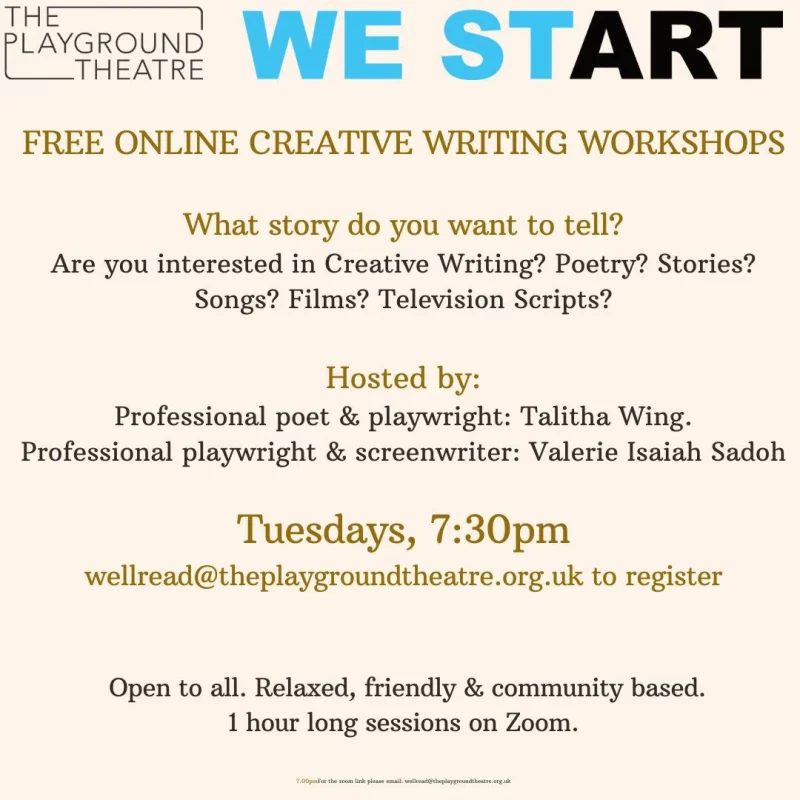 WE START THE PLAYGROUND THEATRE FREE ONLINE CREATIVE WRITING WORKSHOPS What story do you want to tell? Are you interested in Creative Writing? Poetry? Stories? Songs? Films? Television Scripts? Hosted by: Professional poet & playwright: Talitha Wing. Professional playwright & screenwriter: Valerie Isaiah Sadoh Tuesdays 7:30 pm wellread@theplaygroundtheatre.org.uk to register Open to all. Relaxed, friendly & community based. 1 hour long sessions on Zoom. 7:00 pm - For the zoom link please email wellread@theplaygroundtheatre.org.uk