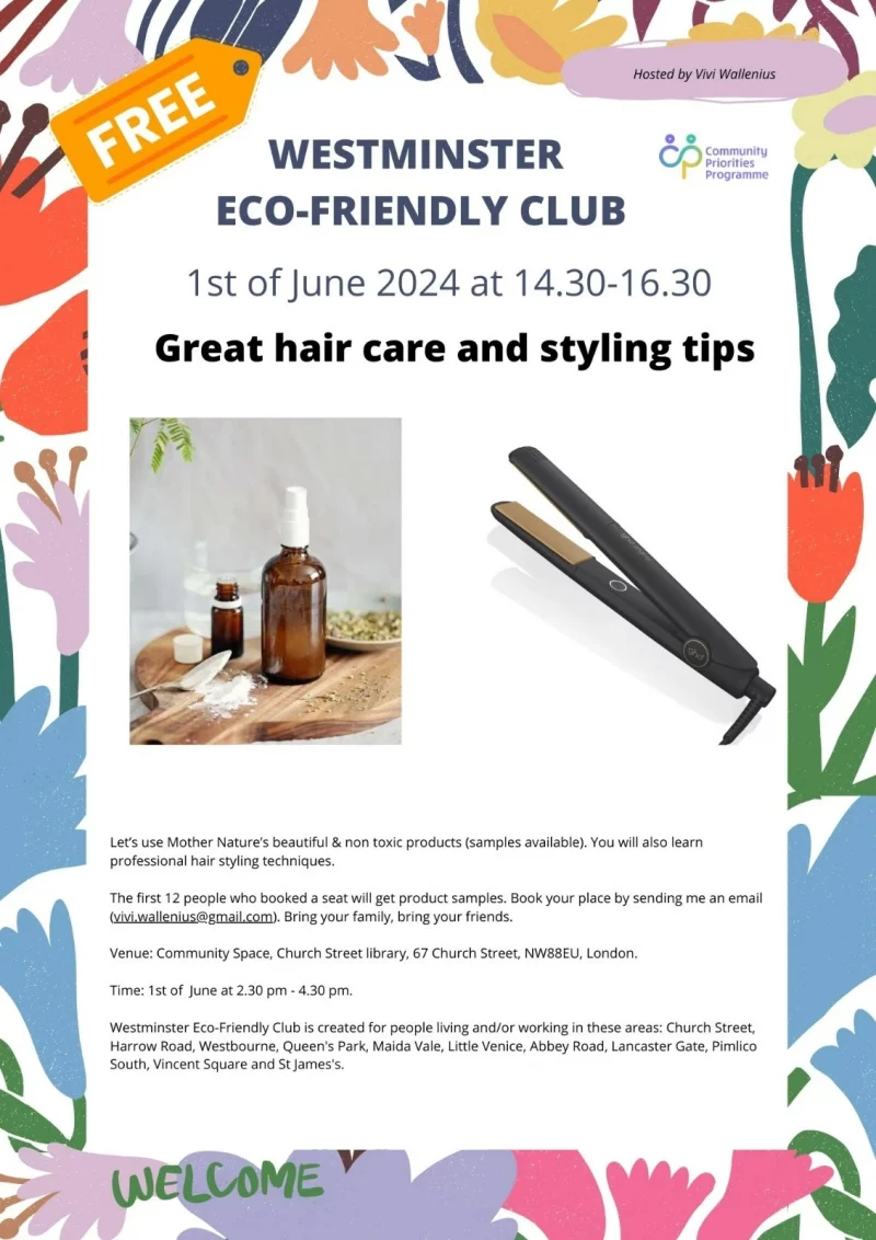 WESTMINSTER ECO-FRIENDLY CLUB
Hosted by Vivi Wallenius

1st of June 2024 at 14.30 - 16.30
Great hair care and styling tips - Free

Let's use Mother Nature's beautiful & non toxic products (samples available). You will also learn
professional hair styling techniques.
The first 12 people who booked a seat will get product samples. Book your place by sending me an email ( vivi.wallenius@gmail.com ). Bring your family, bring your friends.

Venue: Community Space, Church Street library, 67 Church Street, NW88EU, London.
Time: 1st of June at 2.30 pm - 4.30 pm.

Westminster Eco-Friendly Club is created for people living and/or working in these areas: Church Street, Harrow Road, Westbourne, Queen's Park, Maida Vale, Little Venice, Abbey Road, Lancaster Gate, Pimlico South, Vincent Square and St James's.

Welcome

Community Priorities Programme