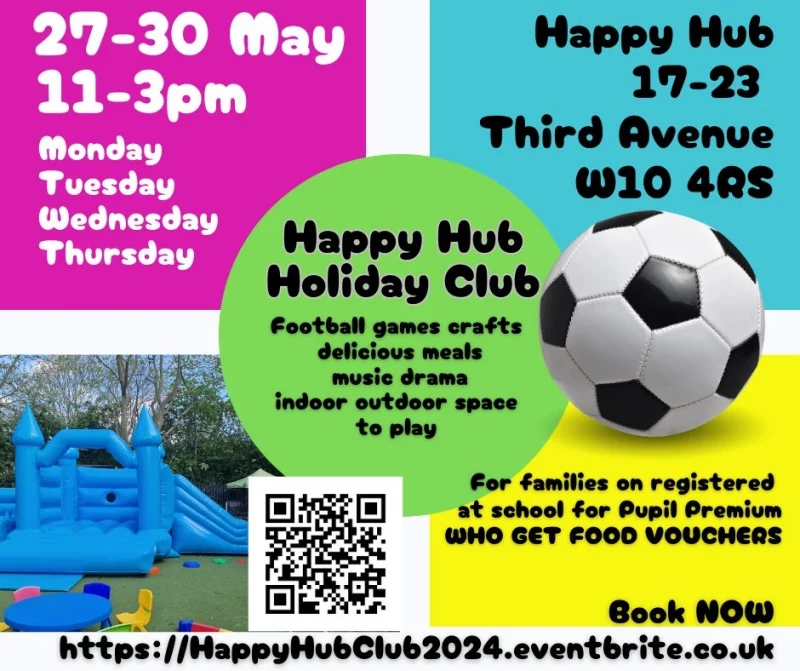 27 - 30 May
11 - 3 pm
monday
Tuesday
Wednesday
Thursday

Happy Hub
17 - 23 Third Avenue W10 4RS

Happy Hub Holiday Club
foootball games crafts delicious meals
music drama
indoor outdoor space to play

For Families on registered at school for Pupil Premium Who get food vouchers
Book NoW
https://HappyHubClub2024.eventbrite.co.uk