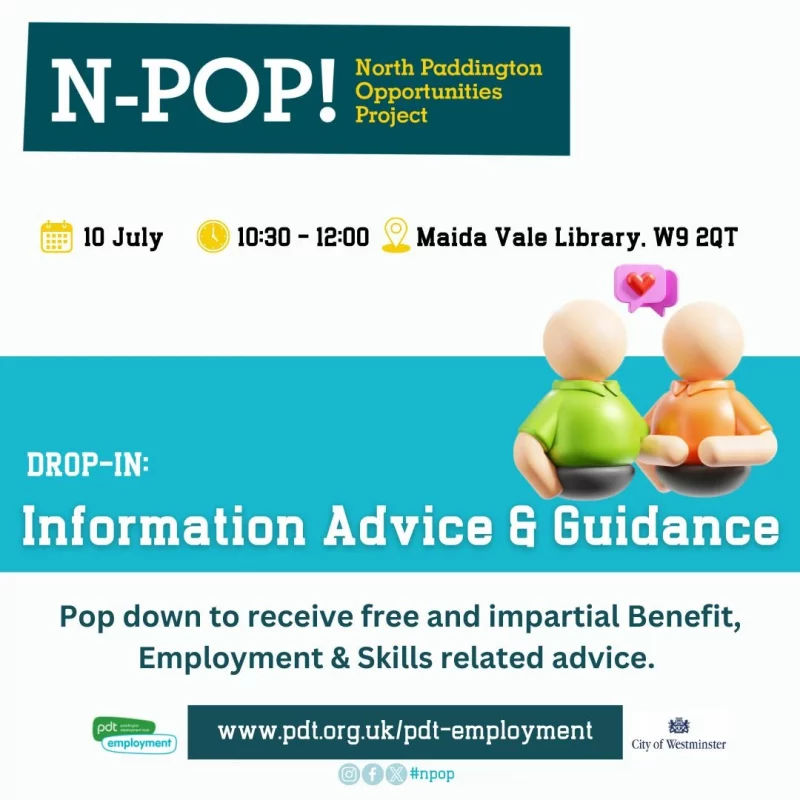 N-POP!
North Paddington Opportunities Project

10 July
10:30–12:00

DROP-IN: Information Advice 8 Guidance

Maida Vale Library. W9 2QT

Pop down to receive free and impartial Benefit, Employment & Skills related advice.

https://www.pdt.org.uk/pdt-employment
pdt employment
City of Westminster

