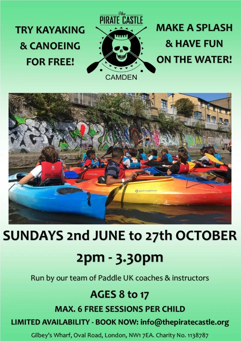Try Kayaking & Canoeing For Free! The PIRATE CASTLE CAMDEN MAKE A SPLASH & HAVE FUN ON THE WATER! SUNDAYS 2nd JUNE to 27th OCTOBER 2 pm - 3.30 pm Run by our team of Paddle UK coaches & instructors AGES 8 to 17 MAX. 6 FREE SESSIONS PER CHILD LIMITED AVAILABILITY - BOOK NOW: info@thepiratecastle.org Gilbey's Wharf, Oval Road, London, NW1 7EA. Charity No. 1138787