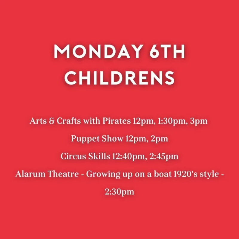 MONDAY 6TH CHILDRENS Arts & Crafts with Pirates 12 pm, 1:30 pm, 3 pm Puppet Show 12 pm, 2 pm Circus Skills 12:40 pm, 2:45 pm Alarum Theatre - Growing up on a boat 1920's style 2:30 pm