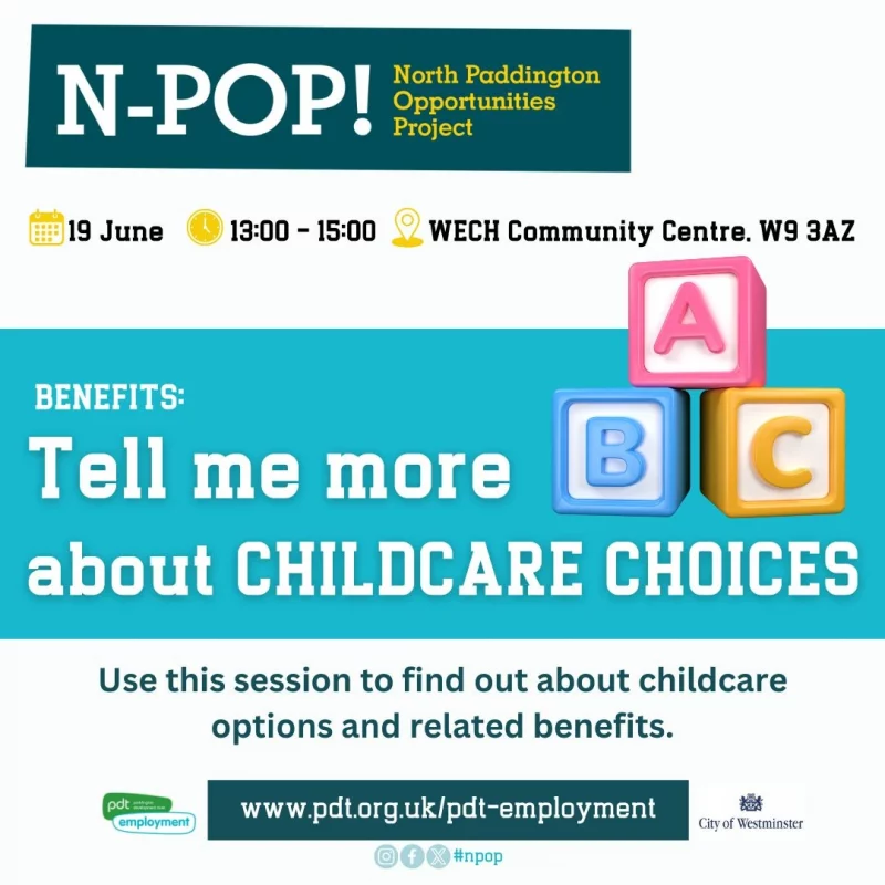 N-POP!
North Paddington Opportunities Project
19 June
13:00 - 15:00 WECH Community Centre. W9 3AZ

BENEFITS: Tell me more about CHILDCARE CHOICES
Use this session to find out about childcare options and related benefits.

www.pdt.org.uk/pdt-employment
pdt employment
City of Westminster
#npop