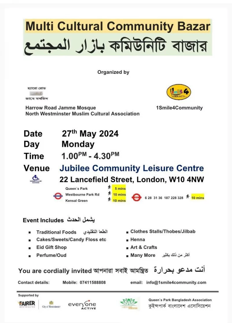 Multi Cultural Community Bazar Organized by Harrow Road Jamme Mosque North Westminster Muslim Cultural Association 1 Smile4Community 27th May 2024 Monday 1.00 PM - 4.30 PM Jubilee Community Leisure Centre, 22 Lancefield Street, London, WIO 4NW Event Includes: • Traditional Foods • Cakes/Sweets/Candy Floss etc • Eid Gift Shop • Perfume/Oud • Clothes Stalls/Thobes/Jilbab • Henna • Art & Crafts • Many More You are cordially invited Contact details: Mobile: 07411588808 email: info@1smile4communny.com Supported by Fairer Westminster City of Westminster Everyone Active Queen's Park Bangladesh Association 