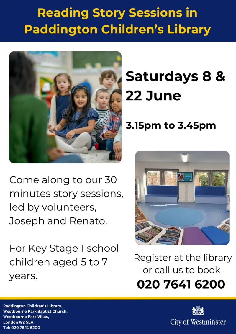 Reading Story Sessions in Paddington Children's Library Saturdays 8 & 22 June 3.15 pm to 3.45 pm Come along to our 30 minutes story sessions, led by volunteers, Joseph and Renato. For Key Stage 1 school children aged 5 to 7 years. Register at the library or call us to book 020 7641 6200 Paddington Children's Library, Westbourne Park Baptist Church, Westbourne Park Villas, London W2 SEA Tel: 020 7641 6200 City of Westminster