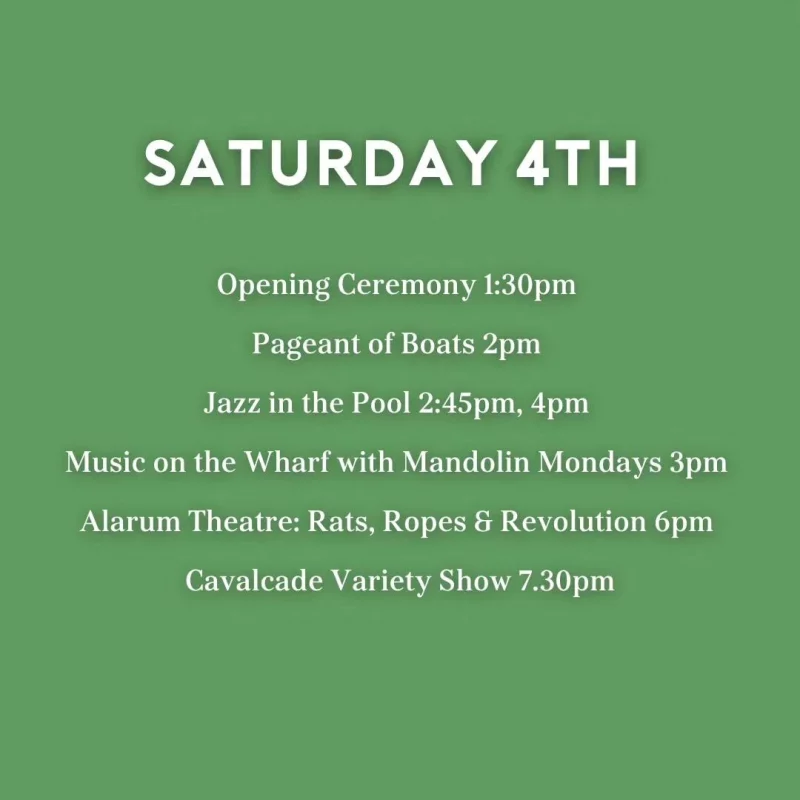 SATURDAY 4TH Opening Ceremony 1:30 pm Pageant of Boats 2 pm Jazz in the Pool 2:45 pm, 4 pm Music on the Wharf with Mandolin Mondays 3 pm Alarum Theatre: Rats, Ropes & Revolution 6 pm Cavalcade Variety Show 7.30 pm