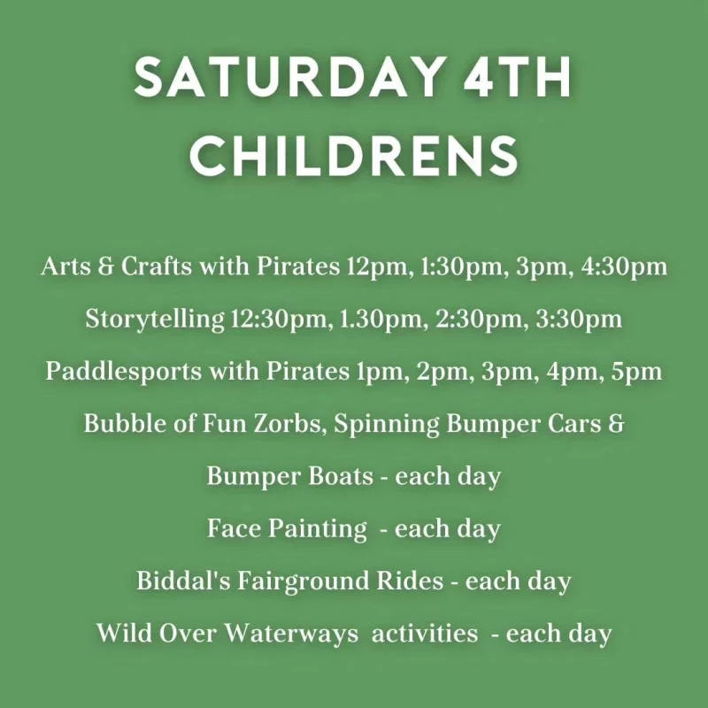 SATURDAY 4TH CHILDRENS Arts & Crafts with Pirates 12 pm, 1:30 pm, 3 pm, 4:30 pm Storytelling 12:30 pm, 1.30 pm, 2:30 pm, 3:30 pm Paddlesports with Pirates 1 pm, 2 pm, 3 pm, 4 pm, 5 pm Bubble of Fun Zorbs, Spinning Bumper Cars & Bumper Boats - each day Face Painting - each day Biddal's Fairground Rides - each day Wild Over Waterways activities - each day
