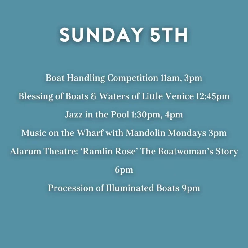 SUNDAY 5TH Boat Handling Competition llam, 3 pm Blessing of Boats & Waters of Little Venice 12:45 pm Jazz in the Pool 1:30 pm, 4 pm Music on the Wharf with Mandolin Mondays 3 pm Alarum Theatre: 'Ramlin Rose' The Boatwoman's Story 6 pm Procession of Illuminated Boats 9 pm
