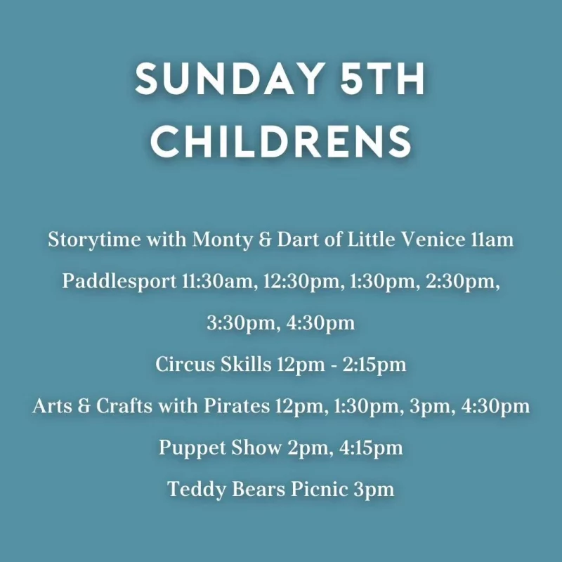 SUNDAY 5TH CHILDRENS Storytime with Monty 8 Dart of Little Venice llam Paddlesport 11:30am, 12:30 pm, 1:30 pm, 2:30 pm, 3:30 pm, 4:30 pm Circus Skills 12 pm - 2:15 pm Arts & Crafts with Pirates 12 pm, 1:30 pm, 3 pm, 4:30 pm Puppet Show 2 pm, 4:15 pm Teddy Bears Picnic 3 pm