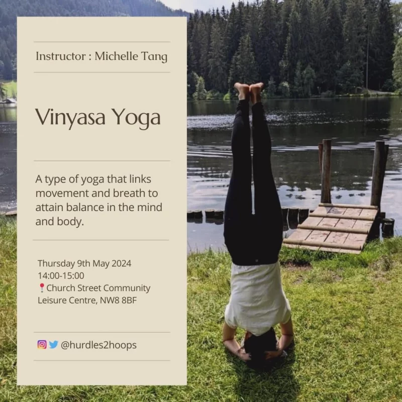 Instructor : Michelle Tang
Vinyasa Yoga
A type of yoga that links movement and breath to attain balance in the mind and body.
Thursday 9th May 2024
Church Street Community
Leisure Centre, NW8 8BF

https://www.instagram.com/hurdles2hoops/ 
https://www.instagram.com/hurdles2hoops/

@hurdles2hoops