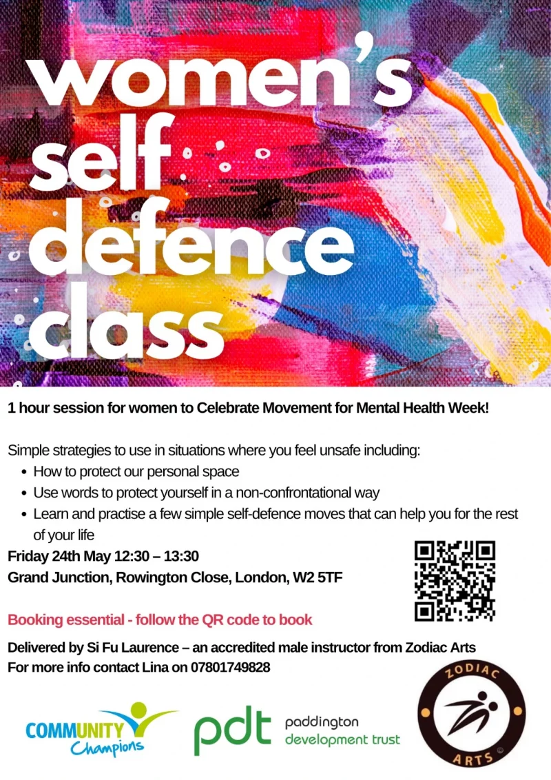 Women's self defence class 1 hour session for women to Celebrate Movement for Mental Health Week! Simple strategies to use in situations where you feel unsafe including: • How to protect our personal space • Use words to protect yourself in a non-confrontational way • Learn and practise a few simple self-defence moves that can help you for the rest of your life Friday 24th May 12:30 -13:30 Grand Junction, Rowington Close, London, W2 5TF Booking essential - follow the QR code to book Delivered by Si Fu Laurence - an accredited male instructor from Zodiac Arts For more info contact Lina on 07801749828 Community Champions pdt - paddington development trust Zodiac Arts