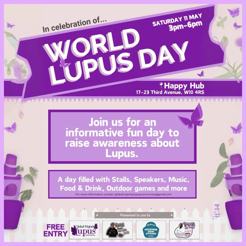 In celebration of... World Lupus Day SATURDAY 11 MAY 3 - 6 pm Happy Hub 17 - 23 Third Avenue, W10 4RS Join us for an informative fun day to raise awareness about Lupus. A day filled with Stalls, Speakers, Music, Food & Drink, Outdoor games and more For more information contact: globalmajoritylupuscommunity@gmail.com Free Entry Presented to you by Global Majority Lupus communty Harrow Road Soup Kitchen PECKHAM SOUP KITCHEN Brixton Soup Kitchen