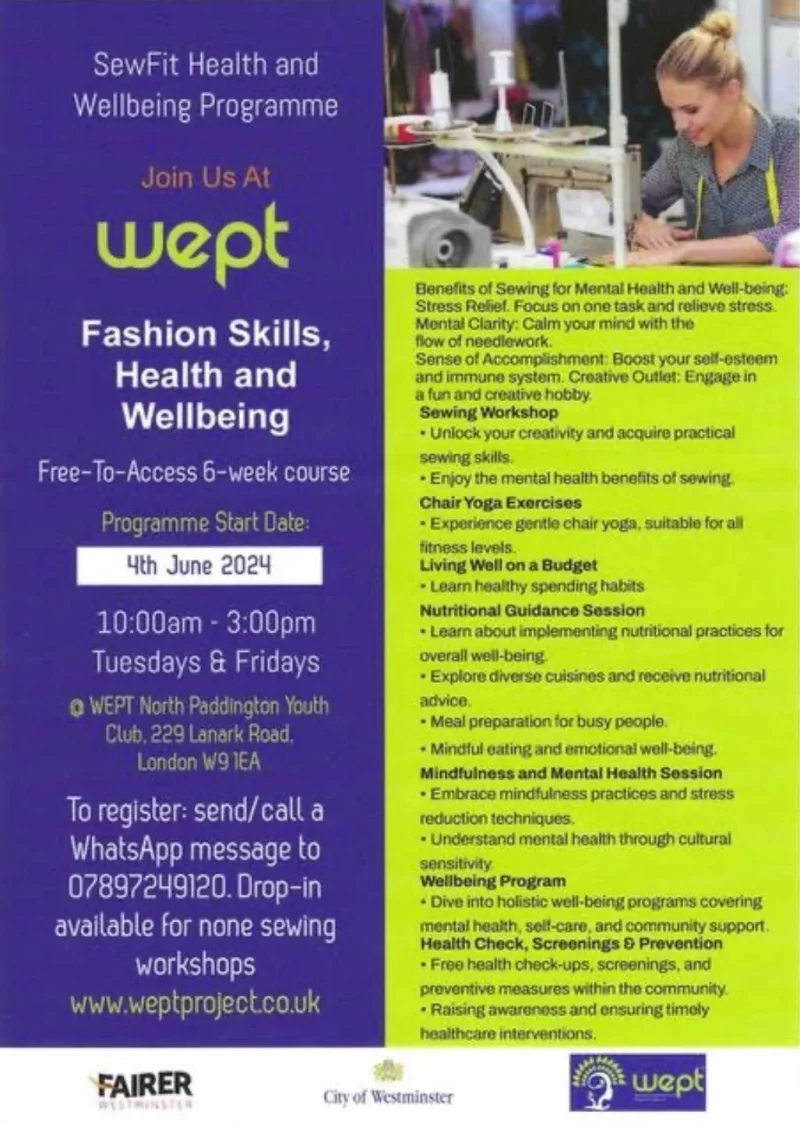 SewFit Health and Wellbeing Programme Join Us At wept Fashion Skills, Health and Wellbeing Free-To-Access 6-week course Programme Start Date: 4th June 2024 10:00 am - 3:00 pm Tuesdays & Fridays @WEPT North Paddington Youth Club. 229 Lanark Road, London W9 1EA To register: send/call a WhatsApp message to 078 9724 9120 Drop-in available for none sewing workshops www.weptproject.co.uk Benefits of Sewing for Mental Health and Wellbeing: Stress Relief. Focus on one task and relieve stress. Mental Clarity: Calm Your mind with the flow of needlework. Sense Of Accomplishment: Boost your self esteem and your immune system. Creative Outlet: Engage in a fun and creative hobby. Sewing Workshop • your your creativity and practical sewing skills. • Erjoy the mental health benefits of sewing. Chair Yoga Exercises • Experience gentle chair yoga, suitable for all fitness levels. Living Well on a Budget • Learn healthy spending habits. Nutritional Guidance Session • Learn about implementng nutritional practices for overall well-being. • Explore diverse cuisines and nutritional advice. • Meal preparation for busy people. • Mindful eating and emotional wellbeing. Mindfulness and Mental Health Session • Embrace mindfulness practices and stress reduction techniques. • Understand montal health through cultural sensitivity. Wellbeing Program • Dive into holistic wellbeing programs covering mental health, self-care. and community support. Health Check, Screenings & Prevention • Free health check-ups, screenings, and preventive measures within the community. • Raising awareness and ensuring timely healthcare Interventions.