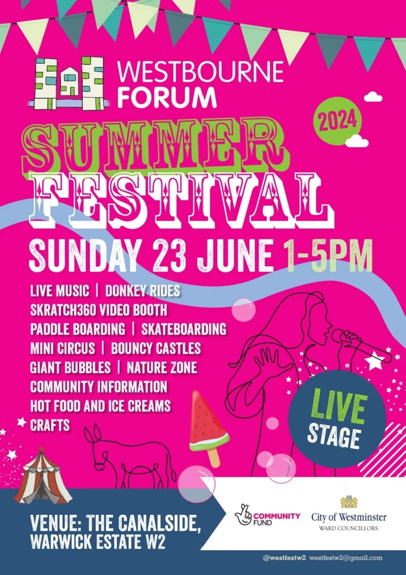 WESTBOURNE FORUM Summer Festival SUNDAY 23 June 2024 LIVE MUSIC | DONKEY RIDES SKRATCH360 VIDEO BOOTH PADDLE BOARDING | SKATEBOARDING MINI CIRCUS | BOUNCY CASTLES GIANT BUBBLES | NATURE ZONE COMMUNITY INFORMATION HOT FOOD AND ICE CREAMS CRAFTS | LIVE STAGE VENUE: THE CANALSIDE, WARWICK ESTATE W2 @westfestw2 westfestw2@gmail.com COMMUNITY FUND City of Westminster - WARD COUNCILLORS
