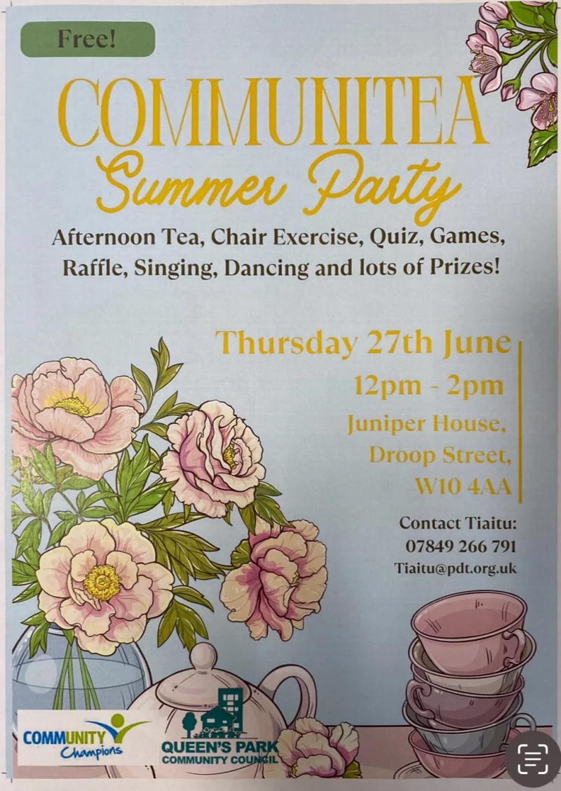 Free! Communitea Summer Party Afternoon Tea, Chair Exercise, Quiz, Games, Raffle, Singing, Dancing and lots of Prizes! Thursday 27th June 12 pm - 2 pm Juniper House, Droop Street, W10 4AA Contact Tiaitu: 07849 266 791 Tiaitu@pdt.org.uk COMMUNITY CHAMPIONS QUEEN'S Park COMMUNITY COUNCIL