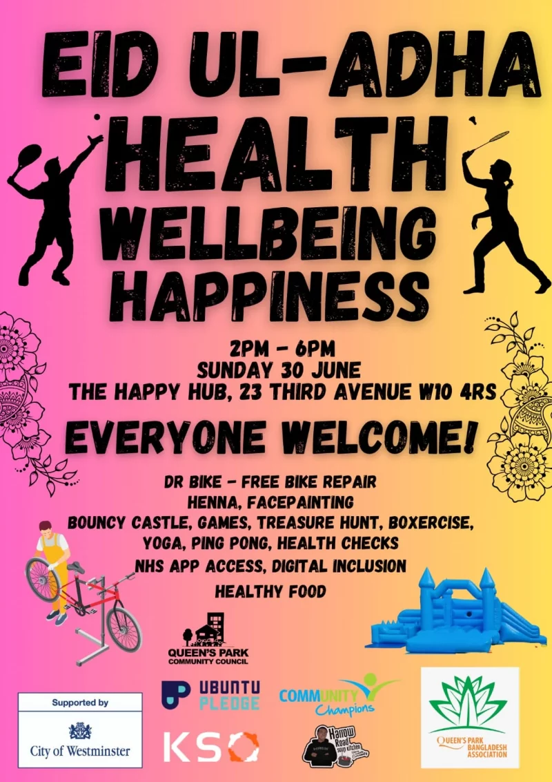 EID UL-ADHA HEALTH WELLBEING HAPPINESS 2 PM - 6 PM SUNDAY 30 JUNE THE HAPPY HUB, 23 THIRD AVENUE W10 4RS EVERYONE WELCOME! DR BIKE - FREE BIKE REPAIR HENNA, FACEPAINTING BOUNCY CASTLE, GAMES, TREASURE HUNT, BOXERCISE, YOGA, PING PONG, HEALTH CHECKS NHS APP ACCESS, DIGITAL INCLUSION HEALTHY FOOD QUEEN'S PARK COMMUNITY COUNCIL UBUNTU PLEDGE Supported by City of Westminster Harrow Road Soup Kitchen KSO Community Champions QUEEN'S PARK BANGLADESH ASSOCIATION