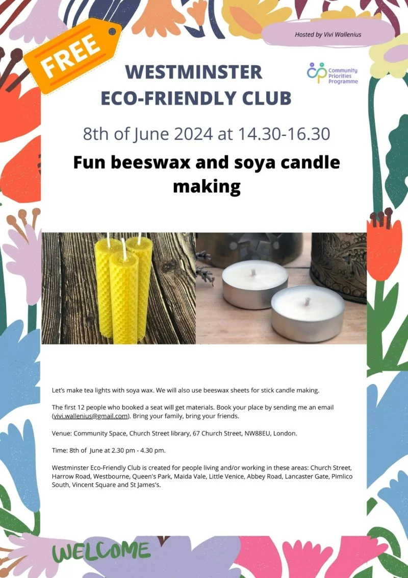 WESTMINSTER ECO-FRIENDLY CLUB Hosted by Vivi Wallenius 8th of June 2024 at 14.30 - 16.30 Fun beeswax and soya candle making Let's make tea lights with soya wax. We will also use beeswax sheets for stick candle making. The first 12 people who booked a seat will get materials. Book your place by sending me an email ( vivi.wallenius@gmail.com ). Bring your family, bring your friends. Venue: Community Space, Church Street library, 67 Church Street, NW88EU, London. Time: 8th of June at 2.30 pm - 4.30 pm. Westminster Eco-Friendly Club is created for people living and/or working in these areas: Church Street, Harrow Road, Westbourne, Queen's Park, Maida Vale, Little Venice, Abbey Road, Lancaster Gate, Pimlico South, Vincent Square and St James's. Community Priorities Programme