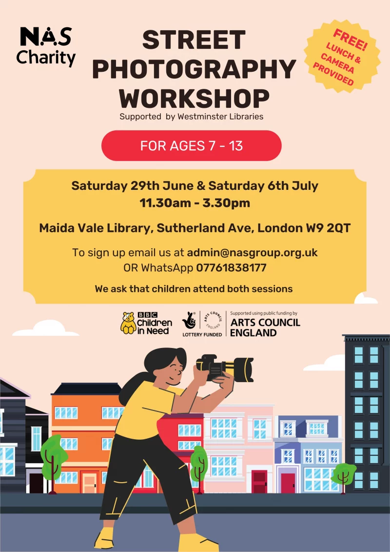 STREET PHOTOGRAPHY WORKSHOP Supported by Westminster Libraries FREE! LUNCH & CAMERA PROVIDED FOR AGES 7 - 13 Saturday 29th June & Saturday 6th July 11.30 am - 3.30 pm Maida Vale Library, Sutherland Ave, London W9 2QT To sign up email us at admin@nasgroup.org.uk OR WhatsApp 07761838177 We ask that children attend both sessions NAS Charity BBC Children in Need Lottery Funded Arts Council England