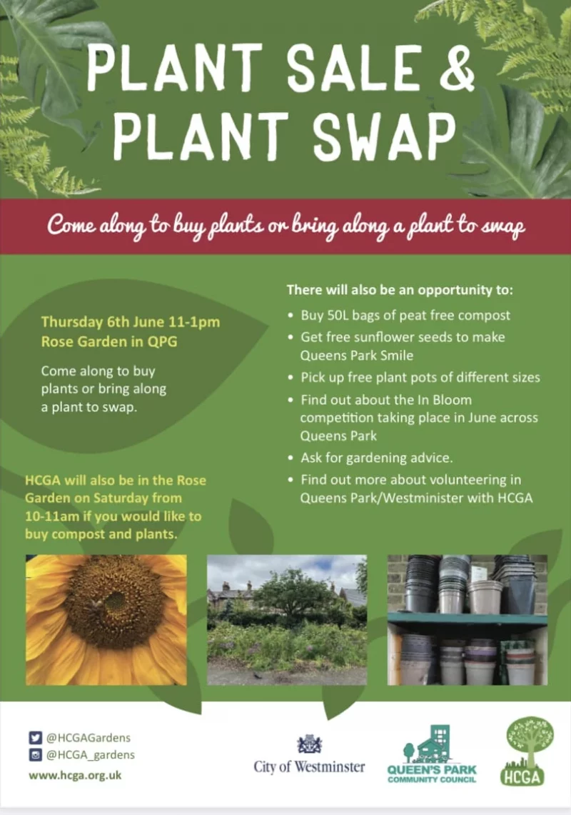 PLANT SALE & PLANT SWAP Come along to buy plants or bring along a plant to swap Thursday 6th June 11 - 1 pm Rose Garden in QPG Come along to buy plants or bring along a plant to swap. HCGA will also be in the Rose Garden on Saturday from 10 - 11 am if you would like to buy compost and plants. There will also be an opportunity to: • Buy 50L bags of peat free compost • Get free sunflower seeds to make Queens Park Smile • Pick up free plant pots of different sizes • Find out about the In Bloom competition taking place in June across Queens Park • Ask for gardening advice • Find out more about volunteering in Queens Park/Westminister with HCGA https://www.facebook.com/p/Hammersmith-Community-Gardens-Association-100069639863267/ https://www.instagram.com/hcga_gardens/ https://twitter.com/HCGAGardens https://www.youtube.com/@hammersmithcommunitygarden9575 https://www.linkedin.com/company/hammersmith-community-gardens-association/ https://www.hcga.org.uk info@hcga.org.uk City of Westminster QUEEN'S PARK COMMUNITY COUNCIL HCGA