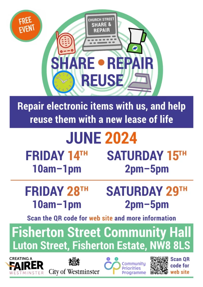 CHURCH STREET SHARE & REPAIR Share • Repair • Reuse Repair electronic items with us, and help reuse them with a new lease of life JUNE 2024 FRIDAY 14th - 10 am - 1 pm SATURDAY 15th - 2 pm - 5 pm FRIDAY 28th - 10 am - 1 pm SATURDAY 29th - 2 pm - 5 pm Scan the QR code for web site and more information Fisherton Street Community Hall Luton Street, Fisherton Estate, NW8 8LS Scan QR code for web site ( https://sites.google.com/view/churchstreetrepair ) or phone 077 0976 7727 CREATING A FAIRER WESTMINSTER Community Priorities Programme City of Westminster