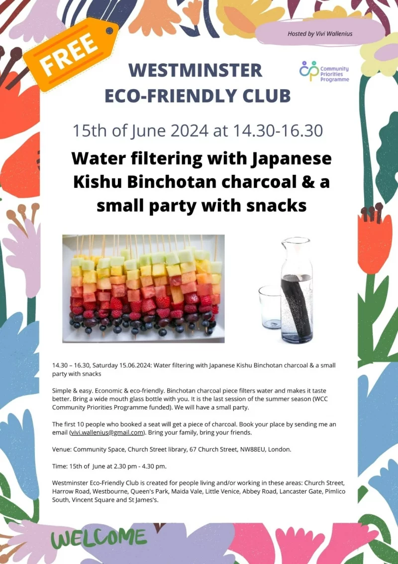 Hosted by Vivi Wallenius Free WESTMINSTER ECO-FRIENDLY CLUB 15th of June 2024 at 14.30 - 16.30 Water filtering with Japanese Kishu Binchotan charcoal & a small party with snacks 14.30 - 16.30, Saturday 15.06.2024: Water filtering with Japanese Kishu Binchotan charcoal & a small party with snacks Simple & easy. Economic & eco-friendly. Binchotan charcoal piece filters water and makes it taste better. Bring a wide mouth glass bottle with you. It is the last session of the summer season ( WCC Community Priorities Programme funded ). We will have a small party. The first 10 people who booked a seat will get a piece of charcoal. Book your place by sending me an email Bring your family, bring your friends. Venue: Community Space, Church Street library, 67 Church Street, NW8 8EU, London. Time: 15th of June at 2.30 pm - 4.30 pm. Westminster Eco-Friendly Club is created for people living and/or working in these areas: Church Street, Harrow Road, Westbourne, Queen's Park, Maida Vale, Little Venice, Abbey Road, Lancaster Gate, Pimlico South, Vincent Square and St James's. Community Priorities Programme