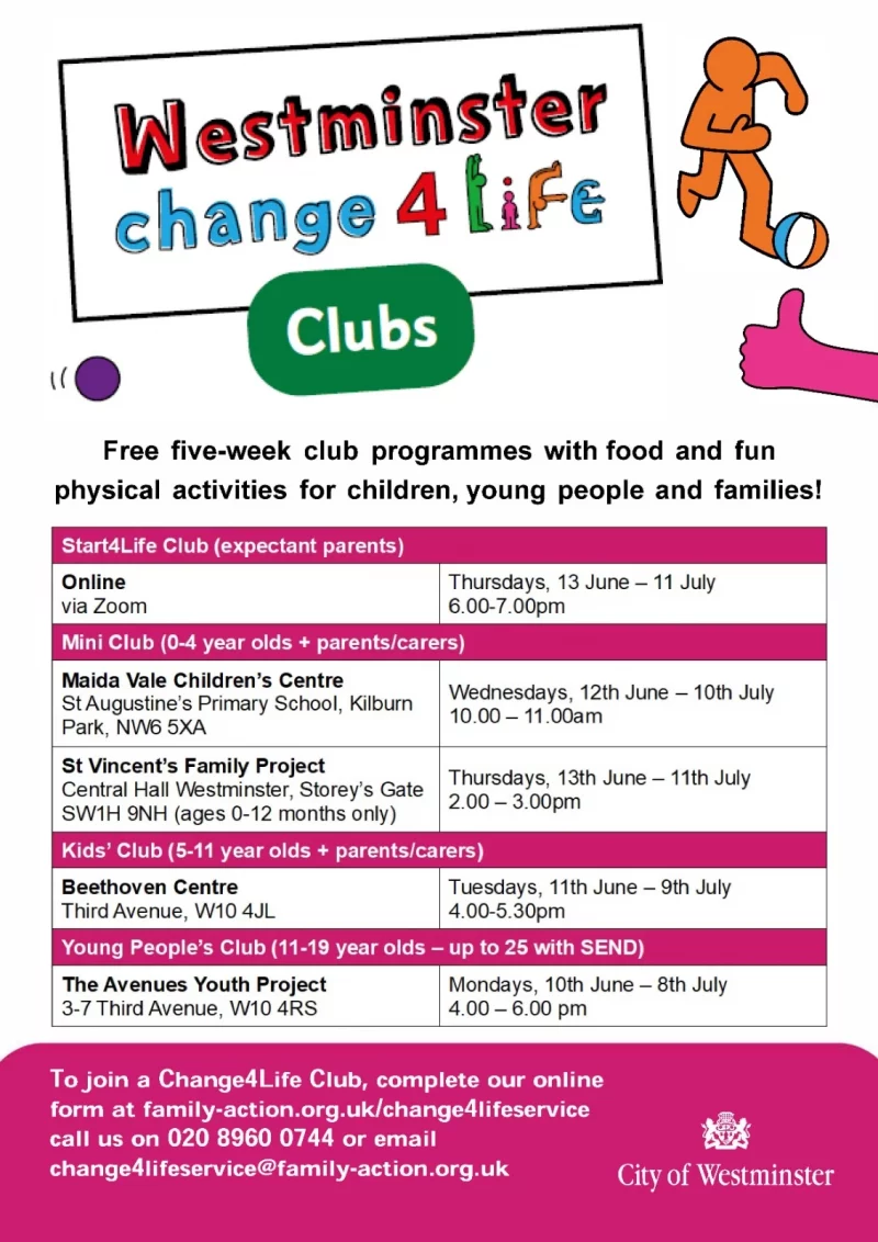 Westminster change4Life Clubs Free five-week club programmes with food and fun physical activities for children, young people and families! 😄 Start4Life Club ( expectant parents ) Online via Zoom Thursdays, 13 June — 11 July 6.00 - 7.OO pm 😄 Mini Club ( 0 - 4 year Olds + parents/carers ) Maida Vale Children's Centre Wednesdays, 12th June — 10th July St Augustine's Primary School, Kilburn Park, NW6 5XA Wednesdays 10.00 - 11 .OO am St Vincent's Family Project Thursdays, 13th June — 11th July Central Hall Westminster, Storey's Gate SW1H 9NH ( ages 0 - 12 months only ) 2.00 - 3-OO pm 😄 Kids' Club ( 5 - 11 year Olds + parents/carers ) Beethoven Centre, Third Avenue, W10 4JL Tuesdays, 11th June 9th July 4.00 - 5.30 pm 😄 Young People's Club ( 11 - 19 year Olds — up to 25 with SEND ) The Avenues Youth Project, 3 - 7 Third Avenue, W10 4RS Mondays, 10th June — 8th July 4.00 - 6.00 pm To join a Change4Life Club, complete our online form at family-action.org.uk/change41ifeservice call us on 020 8960 0744 or email change41ifeservice@family-action.org.uk City of Westminster